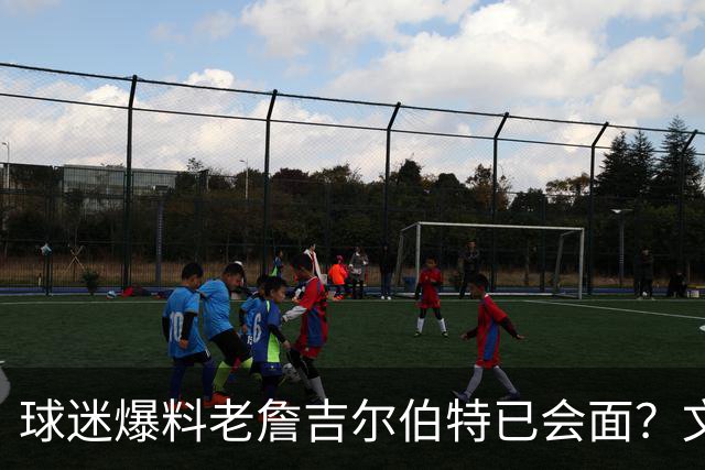 球迷爆料老詹吉尔伯特已会面？文胖：不清楚 但14年他们就会面过